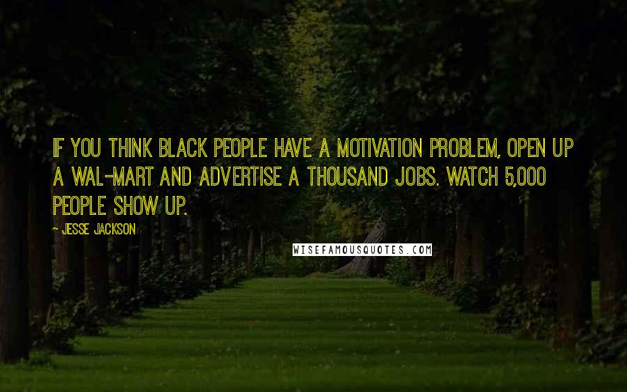 Jesse Jackson Quotes: If you think black people have a motivation problem, open up a Wal-Mart and advertise a thousand jobs. Watch 5,000 people show up.