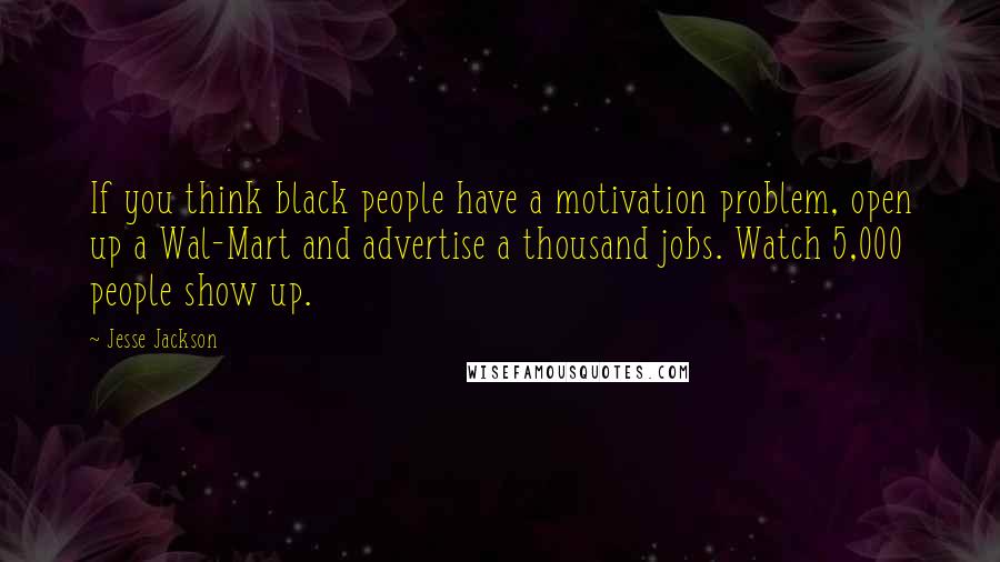 Jesse Jackson Quotes: If you think black people have a motivation problem, open up a Wal-Mart and advertise a thousand jobs. Watch 5,000 people show up.