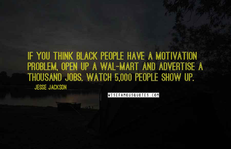 Jesse Jackson Quotes: If you think black people have a motivation problem, open up a Wal-Mart and advertise a thousand jobs. Watch 5,000 people show up.