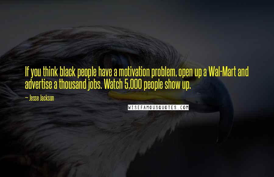 Jesse Jackson Quotes: If you think black people have a motivation problem, open up a Wal-Mart and advertise a thousand jobs. Watch 5,000 people show up.