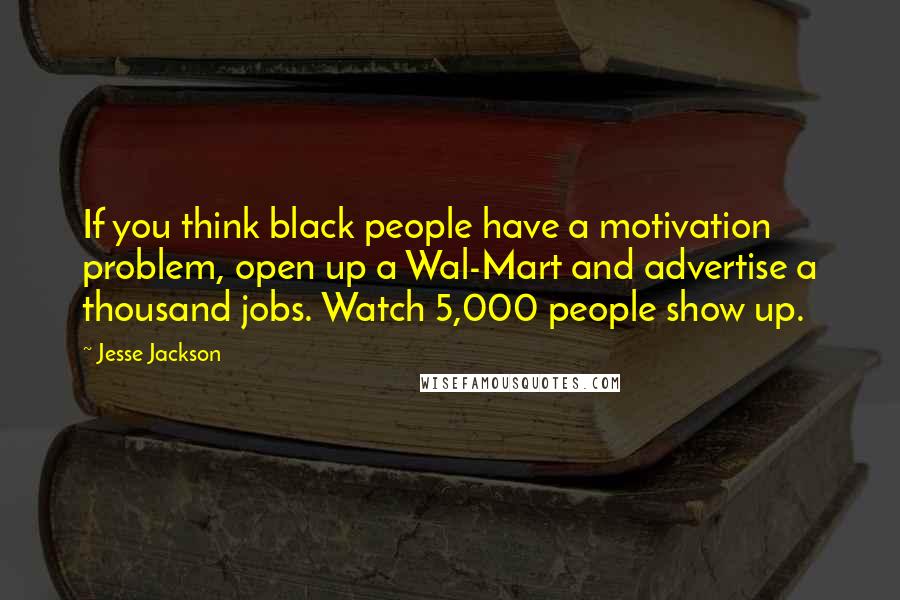 Jesse Jackson Quotes: If you think black people have a motivation problem, open up a Wal-Mart and advertise a thousand jobs. Watch 5,000 people show up.