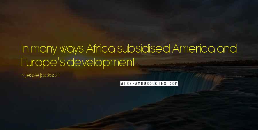 Jesse Jackson Quotes: In many ways Africa subsidised America and Europe's development.