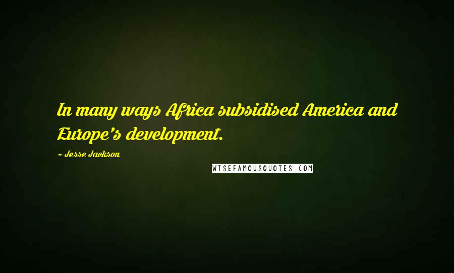 Jesse Jackson Quotes: In many ways Africa subsidised America and Europe's development.