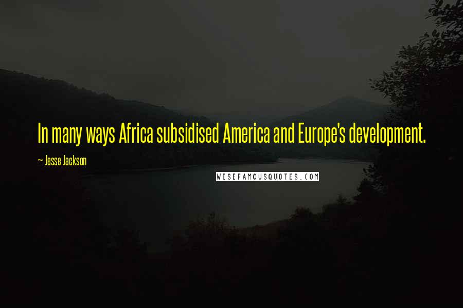 Jesse Jackson Quotes: In many ways Africa subsidised America and Europe's development.