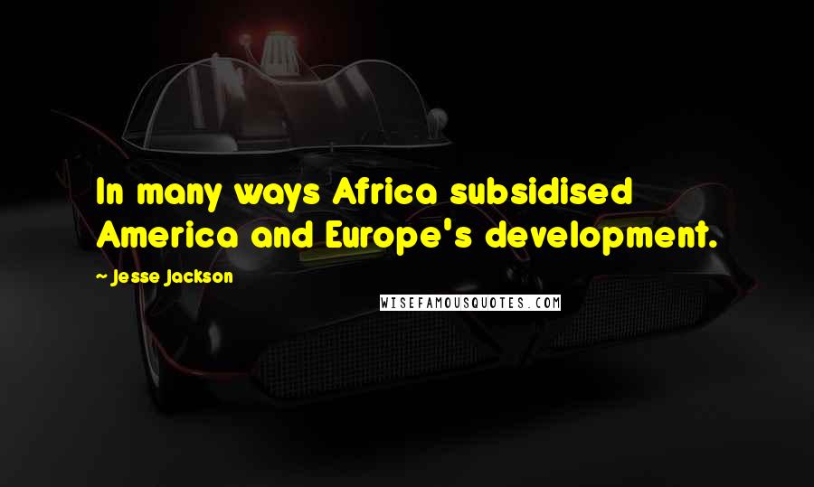 Jesse Jackson Quotes: In many ways Africa subsidised America and Europe's development.