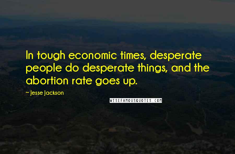 Jesse Jackson Quotes: In tough economic times, desperate people do desperate things, and the abortion rate goes up.