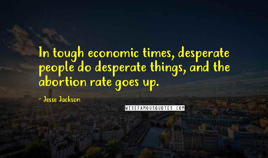 Jesse Jackson Quotes: In tough economic times, desperate people do desperate things, and the abortion rate goes up.