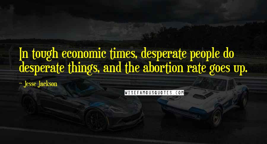 Jesse Jackson Quotes: In tough economic times, desperate people do desperate things, and the abortion rate goes up.