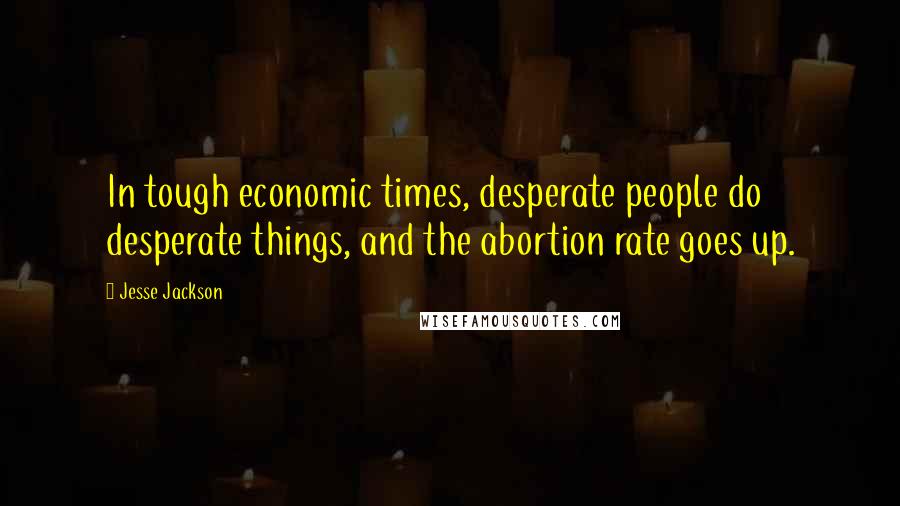 Jesse Jackson Quotes: In tough economic times, desperate people do desperate things, and the abortion rate goes up.