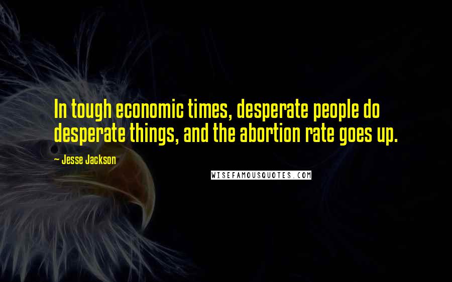 Jesse Jackson Quotes: In tough economic times, desperate people do desperate things, and the abortion rate goes up.