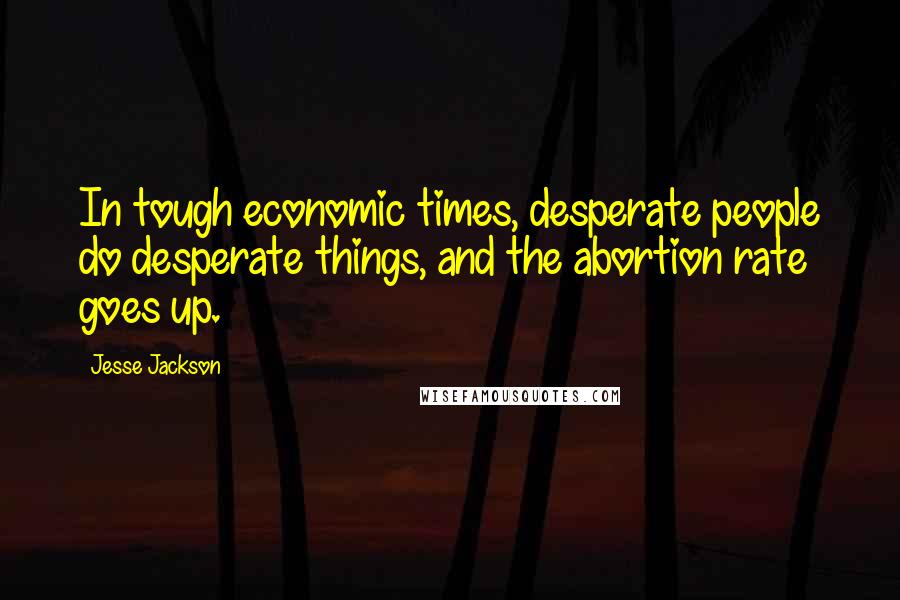 Jesse Jackson Quotes: In tough economic times, desperate people do desperate things, and the abortion rate goes up.