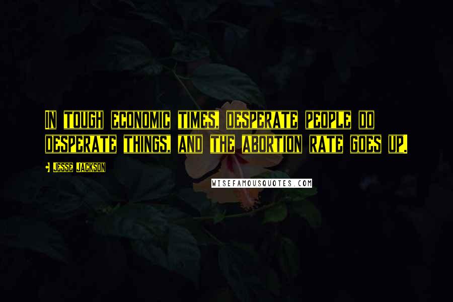 Jesse Jackson Quotes: In tough economic times, desperate people do desperate things, and the abortion rate goes up.