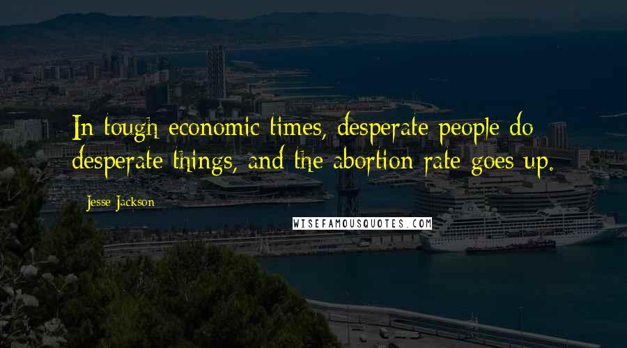 Jesse Jackson Quotes: In tough economic times, desperate people do desperate things, and the abortion rate goes up.