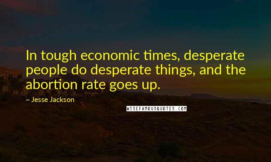 Jesse Jackson Quotes: In tough economic times, desperate people do desperate things, and the abortion rate goes up.