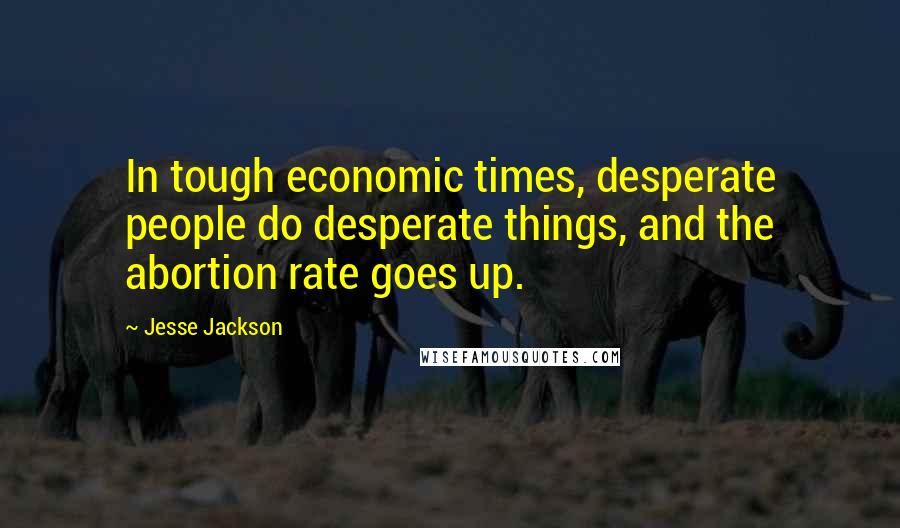 Jesse Jackson Quotes: In tough economic times, desperate people do desperate things, and the abortion rate goes up.