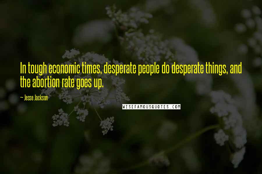 Jesse Jackson Quotes: In tough economic times, desperate people do desperate things, and the abortion rate goes up.