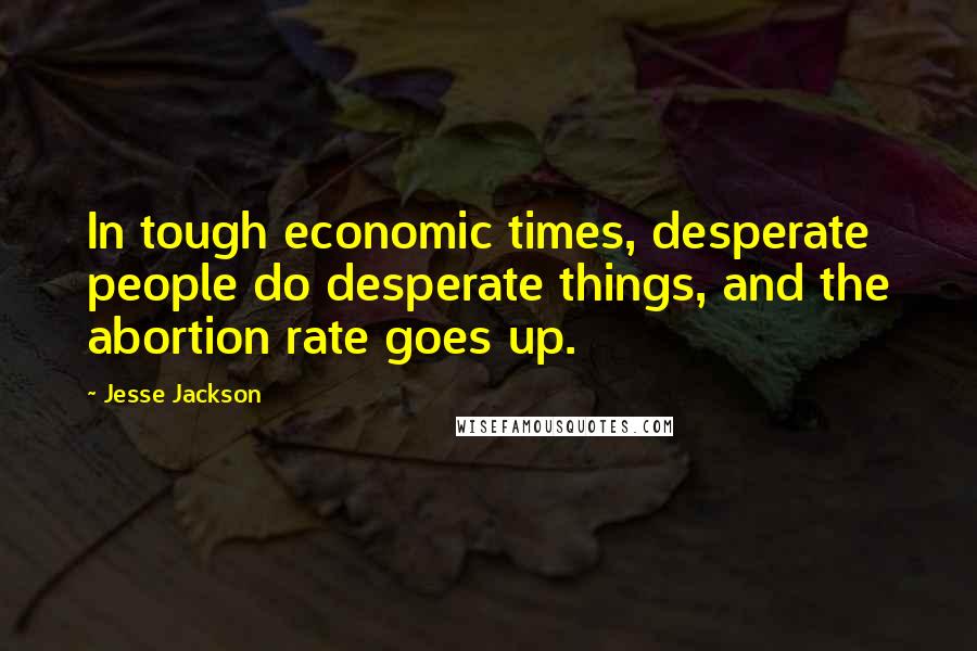 Jesse Jackson Quotes: In tough economic times, desperate people do desperate things, and the abortion rate goes up.