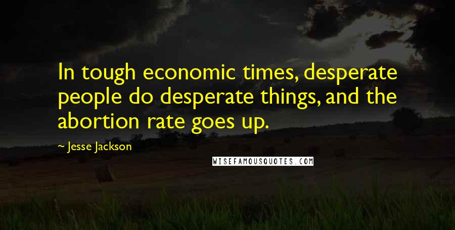 Jesse Jackson Quotes: In tough economic times, desperate people do desperate things, and the abortion rate goes up.