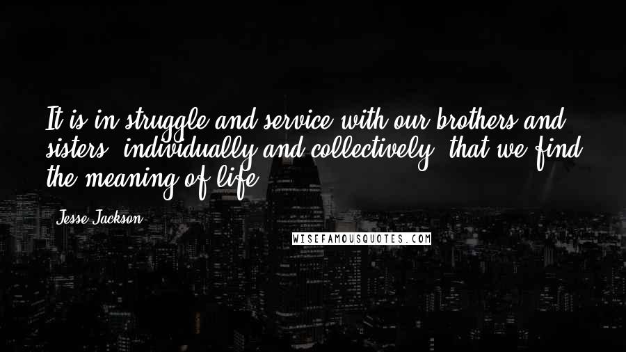 Jesse Jackson Quotes: It is in struggle and service with our brothers and sisters, individually and collectively, that we find the meaning of life.