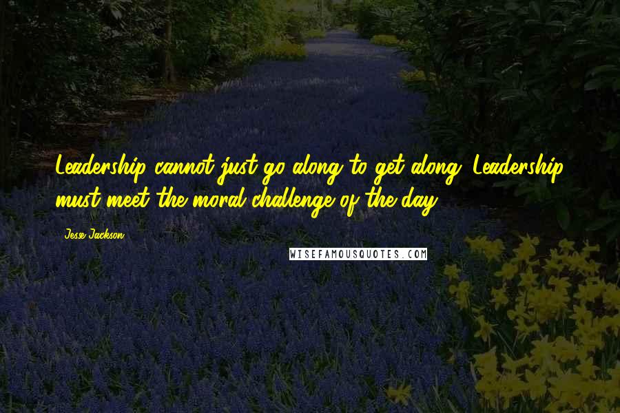 Jesse Jackson Quotes: Leadership cannot just go along to get along. Leadership must meet the moral challenge of the day.