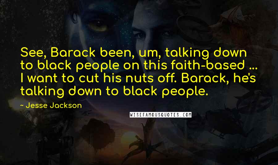 Jesse Jackson Quotes: See, Barack been, um, talking down to black people on this faith-based ... I want to cut his nuts off. Barack, he's talking down to black people.