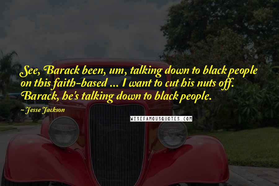 Jesse Jackson Quotes: See, Barack been, um, talking down to black people on this faith-based ... I want to cut his nuts off. Barack, he's talking down to black people.