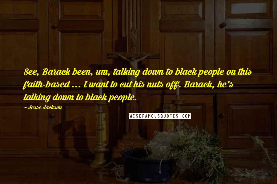 Jesse Jackson Quotes: See, Barack been, um, talking down to black people on this faith-based ... I want to cut his nuts off. Barack, he's talking down to black people.