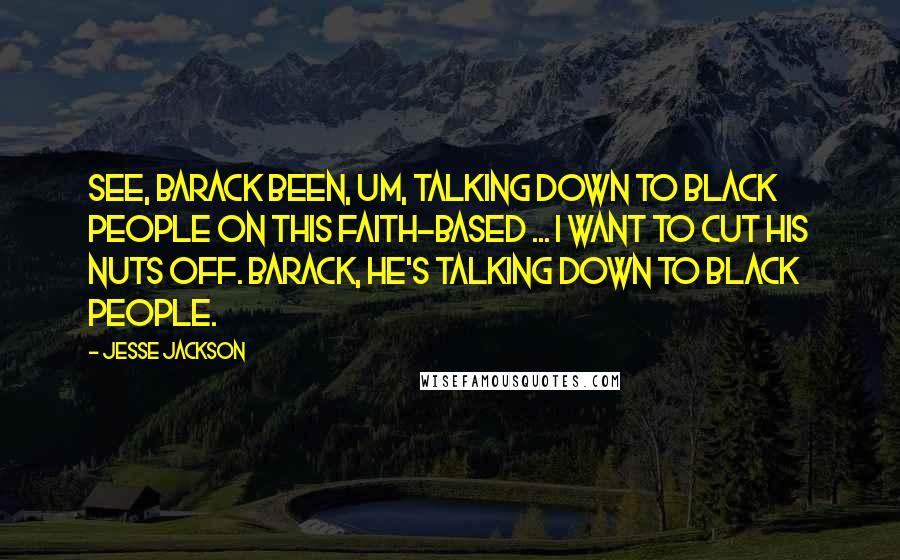 Jesse Jackson Quotes: See, Barack been, um, talking down to black people on this faith-based ... I want to cut his nuts off. Barack, he's talking down to black people.