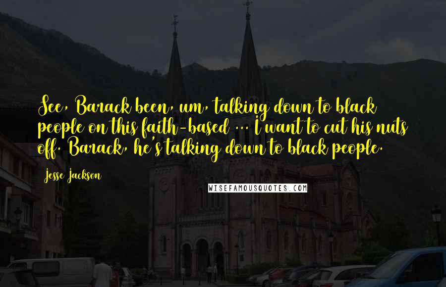 Jesse Jackson Quotes: See, Barack been, um, talking down to black people on this faith-based ... I want to cut his nuts off. Barack, he's talking down to black people.