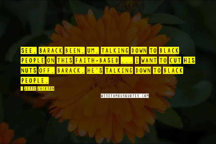 Jesse Jackson Quotes: See, Barack been, um, talking down to black people on this faith-based ... I want to cut his nuts off. Barack, he's talking down to black people.