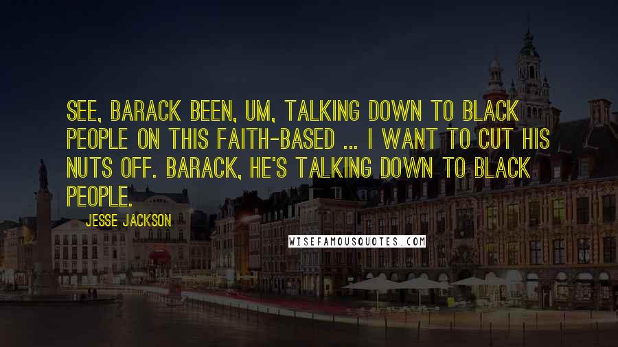 Jesse Jackson Quotes: See, Barack been, um, talking down to black people on this faith-based ... I want to cut his nuts off. Barack, he's talking down to black people.
