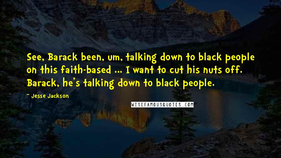 Jesse Jackson Quotes: See, Barack been, um, talking down to black people on this faith-based ... I want to cut his nuts off. Barack, he's talking down to black people.