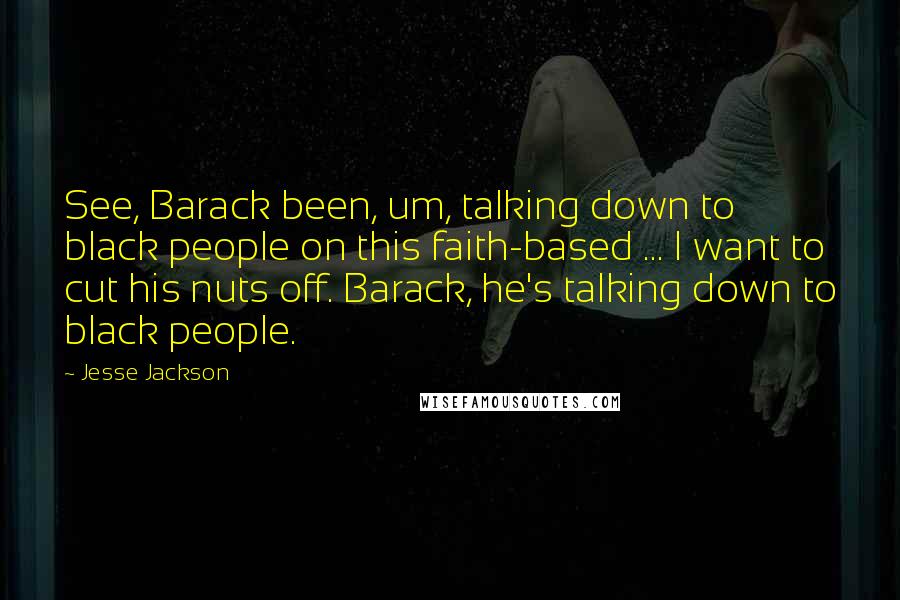 Jesse Jackson Quotes: See, Barack been, um, talking down to black people on this faith-based ... I want to cut his nuts off. Barack, he's talking down to black people.