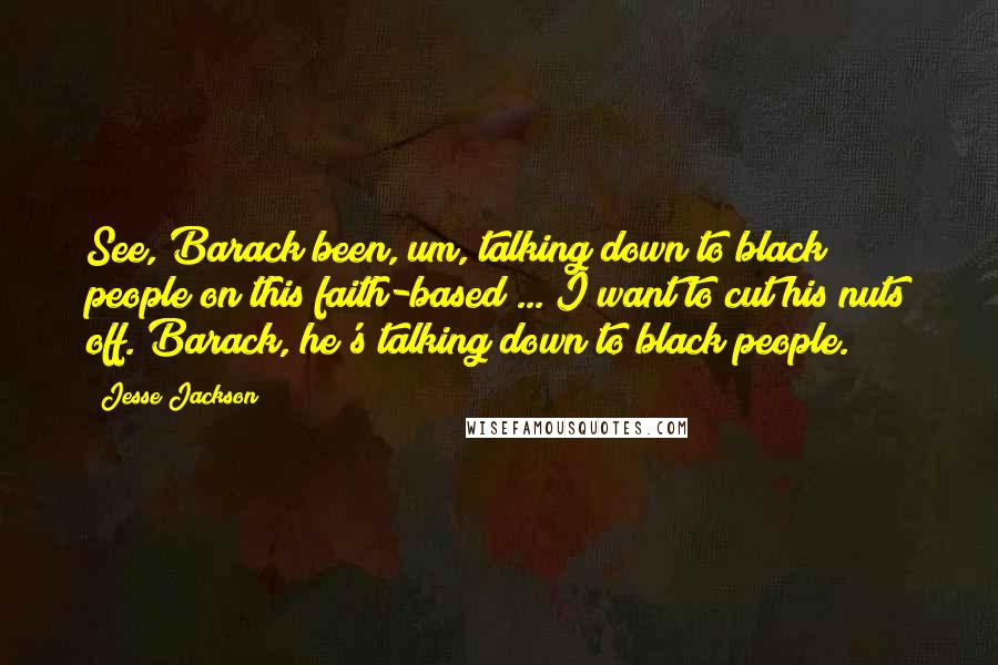 Jesse Jackson Quotes: See, Barack been, um, talking down to black people on this faith-based ... I want to cut his nuts off. Barack, he's talking down to black people.
