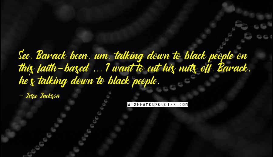 Jesse Jackson Quotes: See, Barack been, um, talking down to black people on this faith-based ... I want to cut his nuts off. Barack, he's talking down to black people.