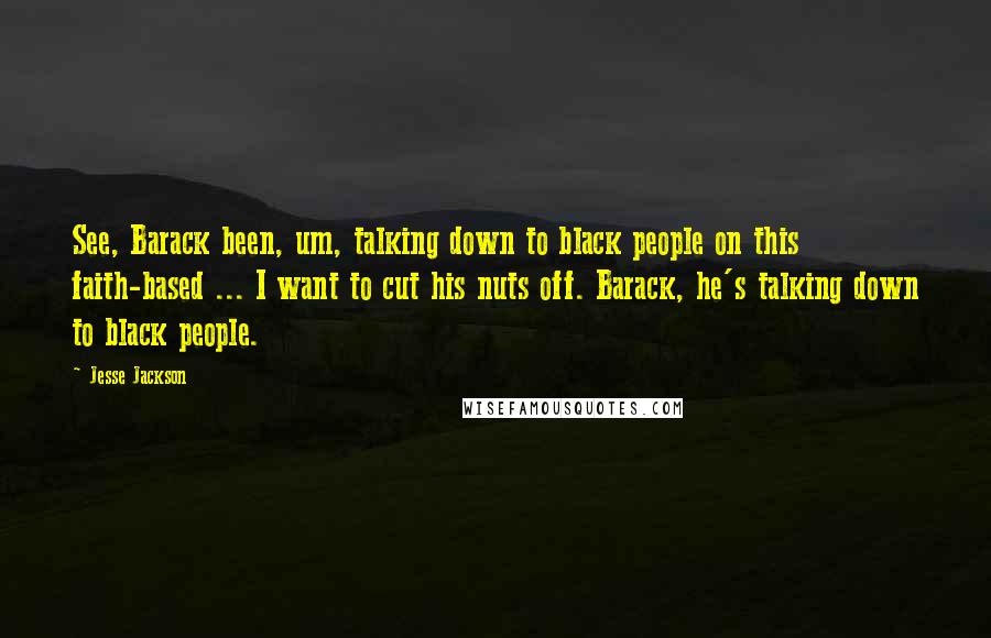Jesse Jackson Quotes: See, Barack been, um, talking down to black people on this faith-based ... I want to cut his nuts off. Barack, he's talking down to black people.