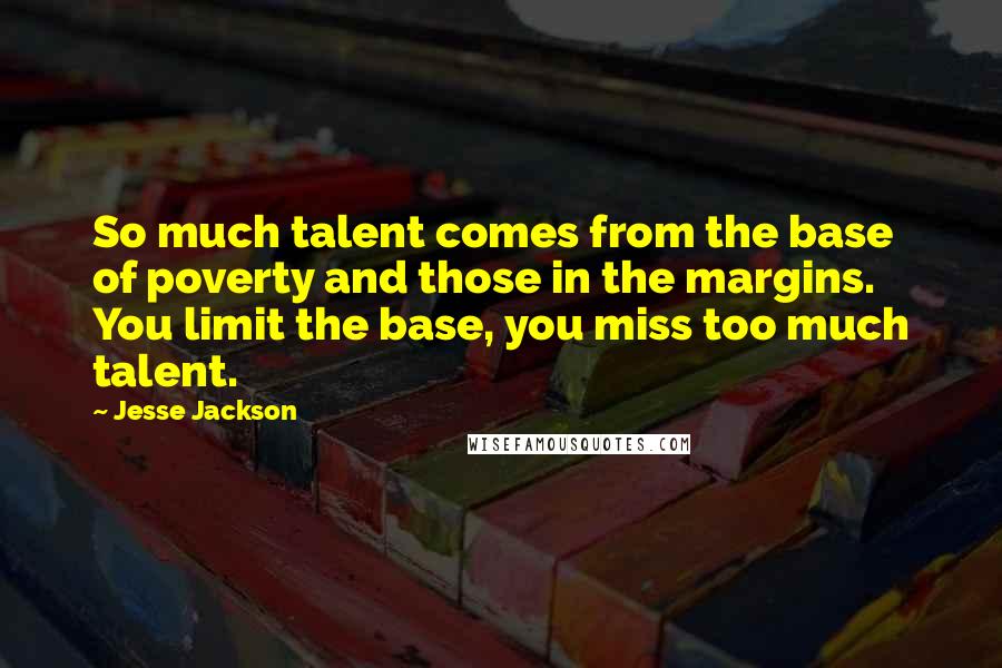 Jesse Jackson Quotes: So much talent comes from the base of poverty and those in the margins. You limit the base, you miss too much talent.