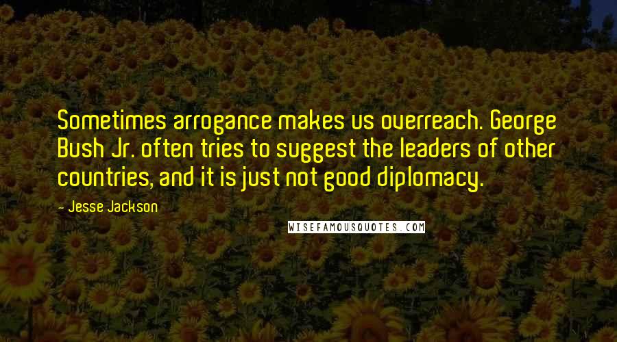 Jesse Jackson Quotes: Sometimes arrogance makes us overreach. George Bush Jr. often tries to suggest the leaders of other countries, and it is just not good diplomacy.