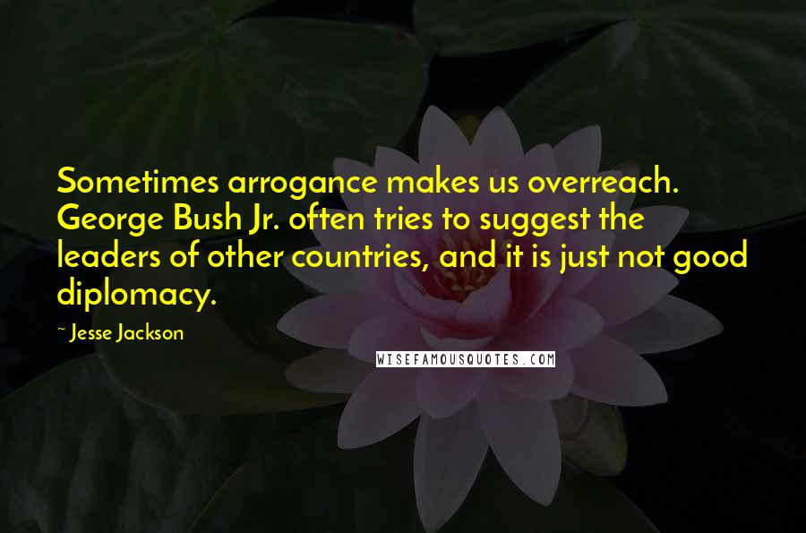 Jesse Jackson Quotes: Sometimes arrogance makes us overreach. George Bush Jr. often tries to suggest the leaders of other countries, and it is just not good diplomacy.
