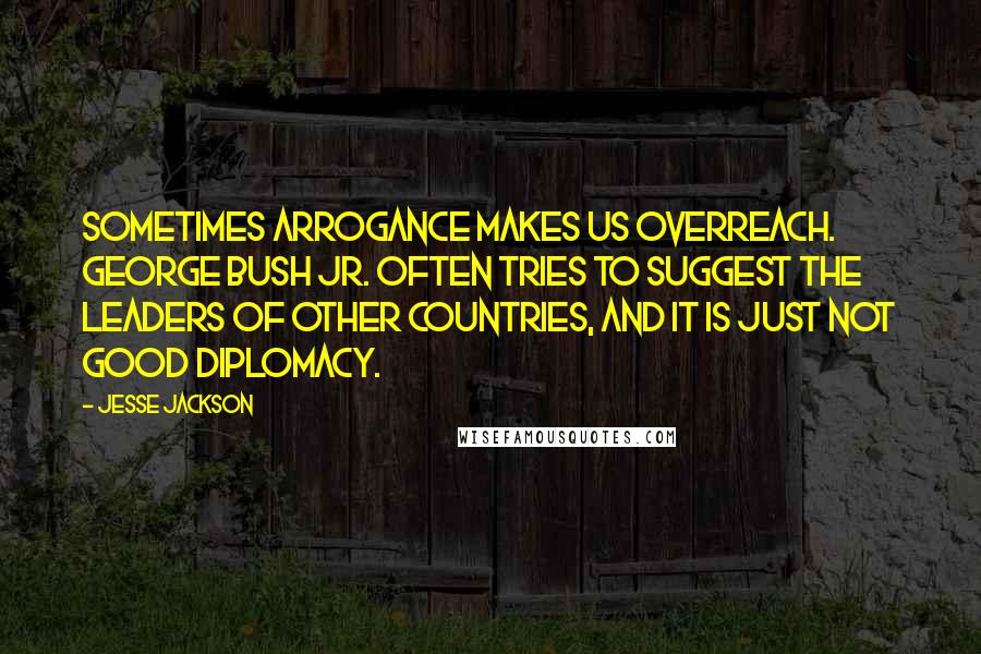 Jesse Jackson Quotes: Sometimes arrogance makes us overreach. George Bush Jr. often tries to suggest the leaders of other countries, and it is just not good diplomacy.