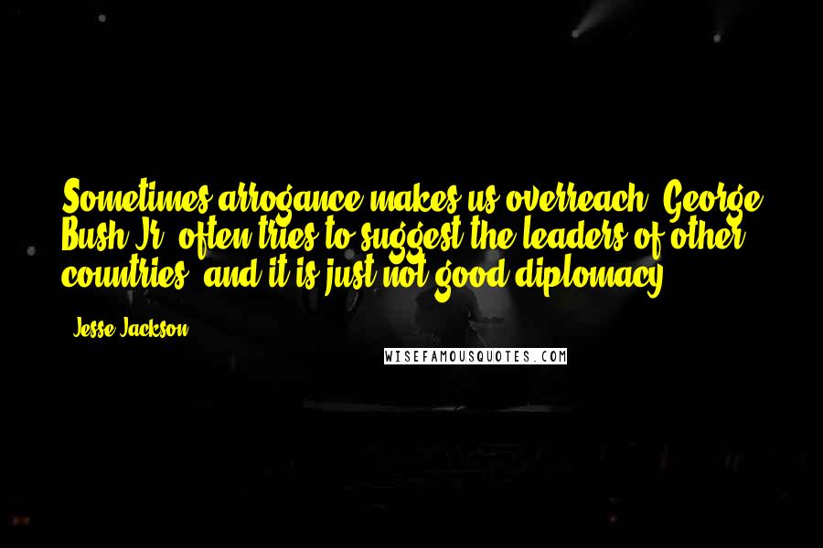 Jesse Jackson Quotes: Sometimes arrogance makes us overreach. George Bush Jr. often tries to suggest the leaders of other countries, and it is just not good diplomacy.