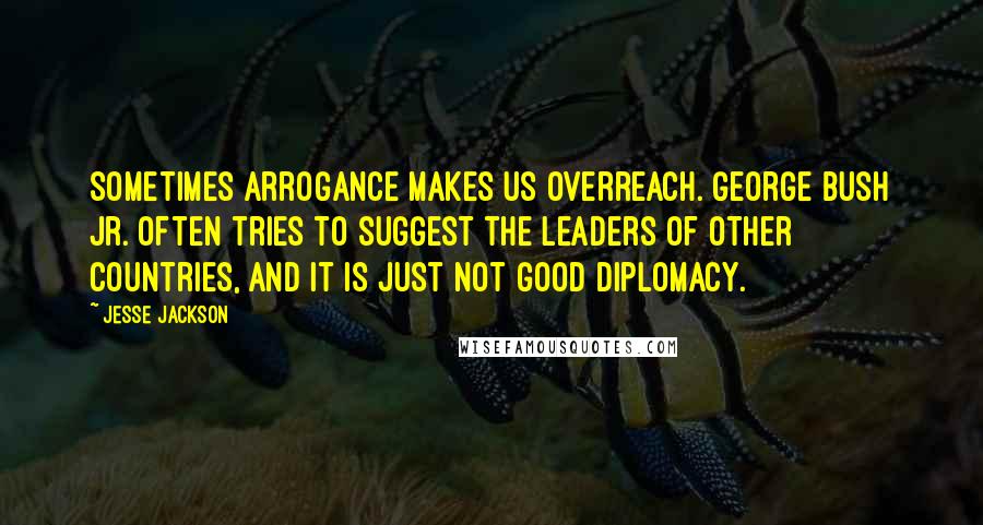 Jesse Jackson Quotes: Sometimes arrogance makes us overreach. George Bush Jr. often tries to suggest the leaders of other countries, and it is just not good diplomacy.