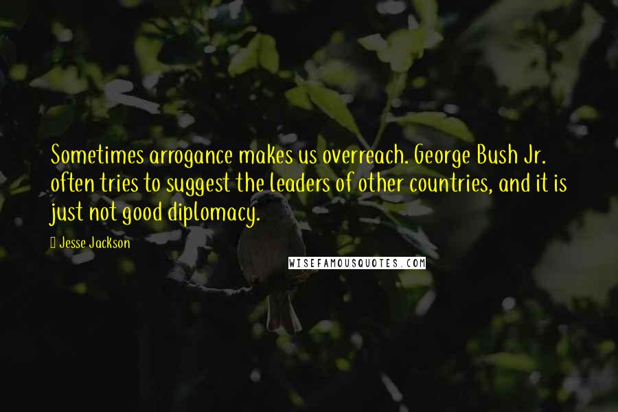 Jesse Jackson Quotes: Sometimes arrogance makes us overreach. George Bush Jr. often tries to suggest the leaders of other countries, and it is just not good diplomacy.