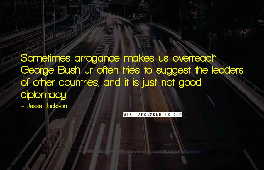 Jesse Jackson Quotes: Sometimes arrogance makes us overreach. George Bush Jr. often tries to suggest the leaders of other countries, and it is just not good diplomacy.