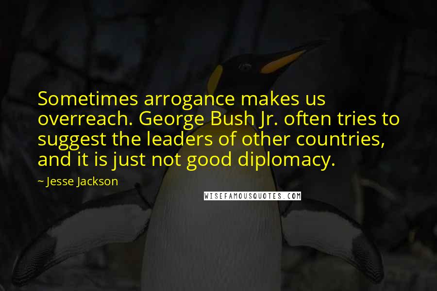 Jesse Jackson Quotes: Sometimes arrogance makes us overreach. George Bush Jr. often tries to suggest the leaders of other countries, and it is just not good diplomacy.