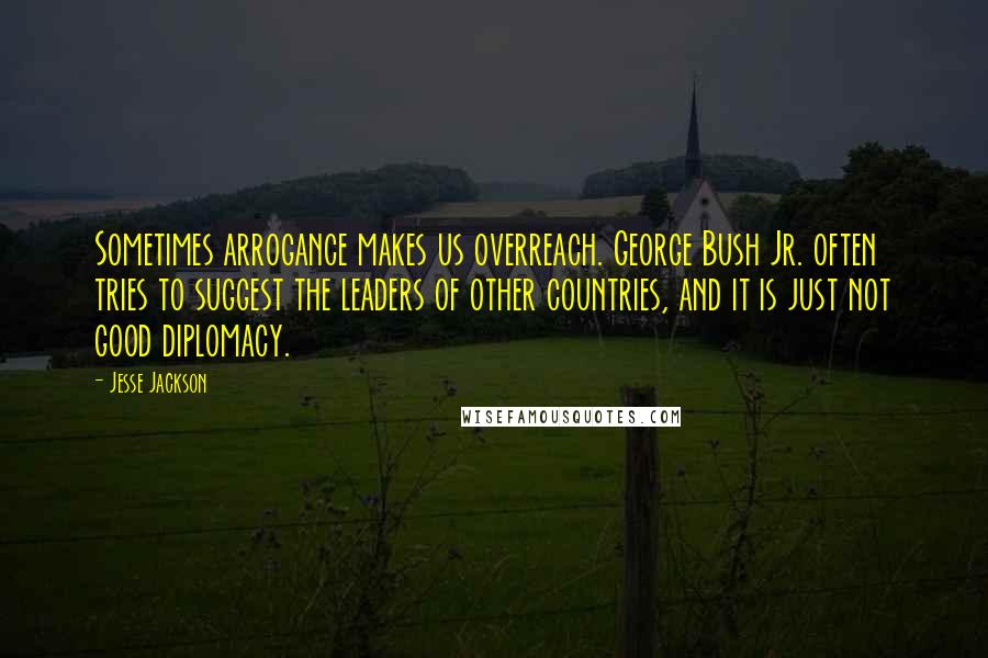 Jesse Jackson Quotes: Sometimes arrogance makes us overreach. George Bush Jr. often tries to suggest the leaders of other countries, and it is just not good diplomacy.
