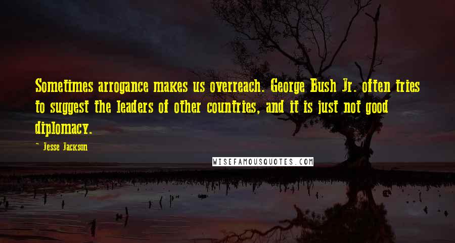 Jesse Jackson Quotes: Sometimes arrogance makes us overreach. George Bush Jr. often tries to suggest the leaders of other countries, and it is just not good diplomacy.