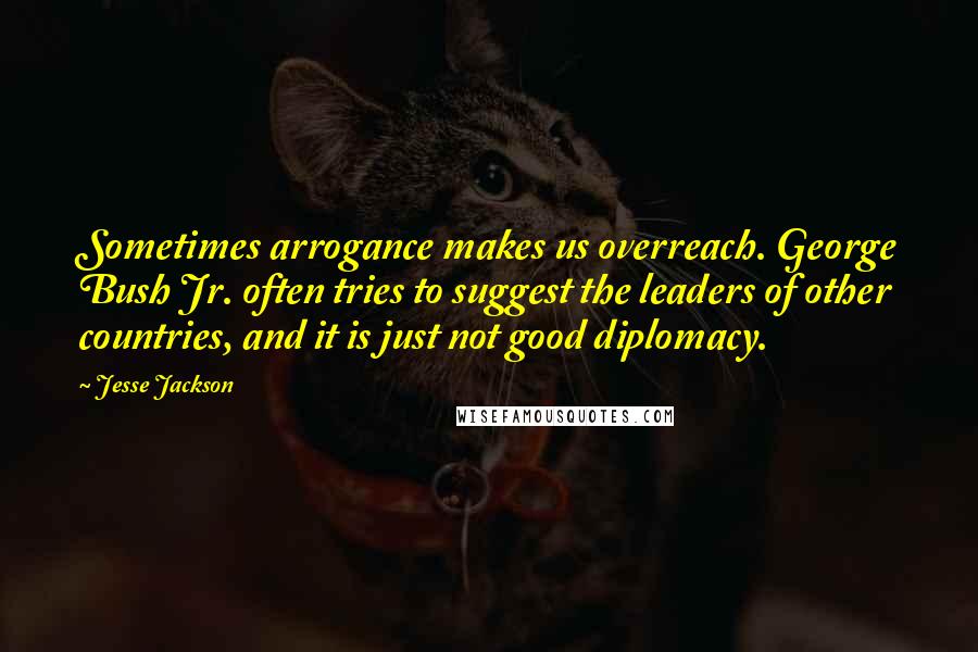 Jesse Jackson Quotes: Sometimes arrogance makes us overreach. George Bush Jr. often tries to suggest the leaders of other countries, and it is just not good diplomacy.