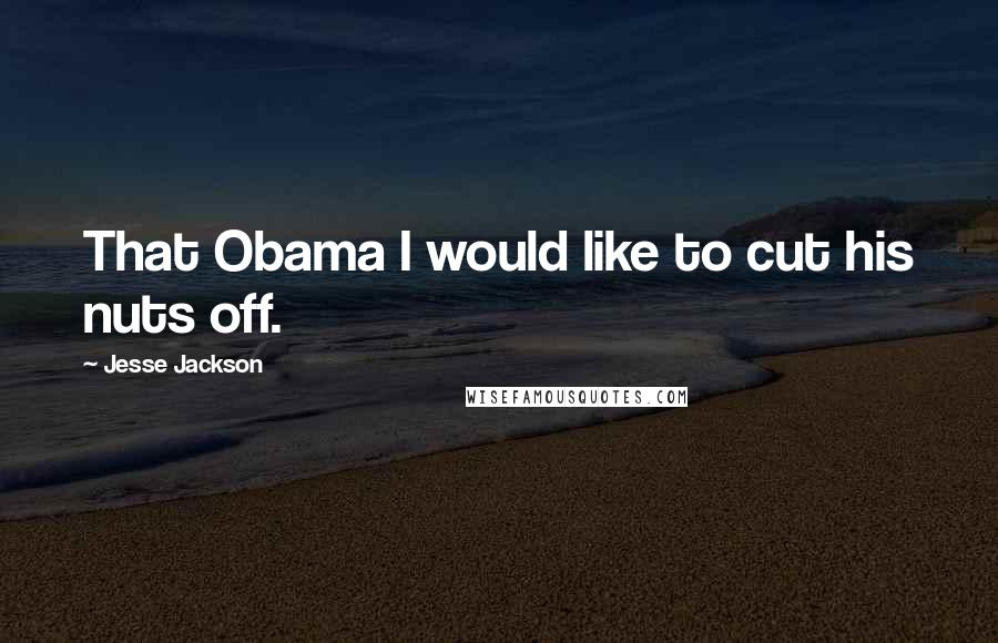 Jesse Jackson Quotes: That Obama I would like to cut his nuts off.