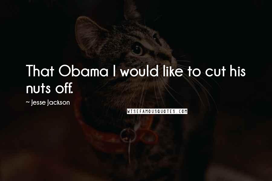 Jesse Jackson Quotes: That Obama I would like to cut his nuts off.